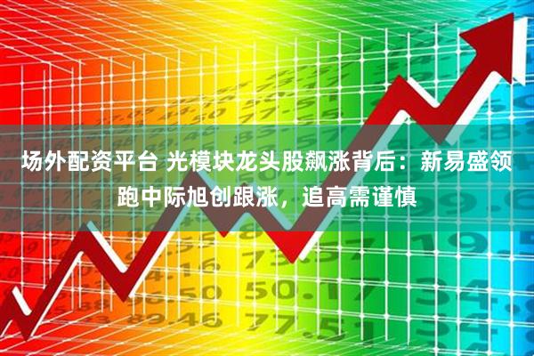 场外配资平台 光模块龙头股飙涨背后：新易盛领跑中际旭创跟涨，追高需谨慎