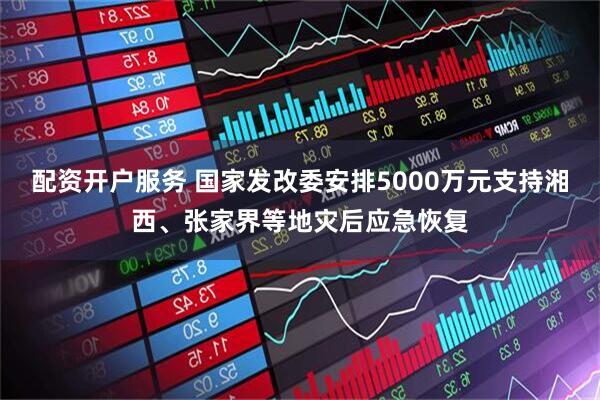 配资开户服务 国家发改委安排5000万元支持湘西、张家界等地灾后应急恢复