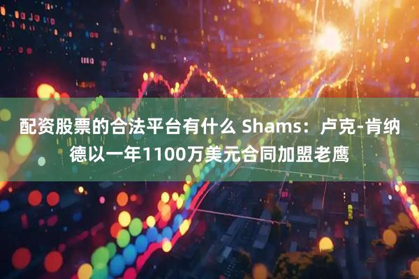 配资股票的合法平台有什么 Shams：卢克-肯纳德以一年1100万美元合同加盟老鹰