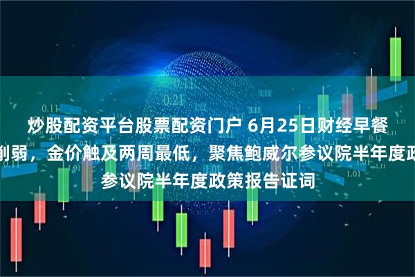 炒股配资平台股票配资门户 6月25日财经早餐:避险需求削弱,金价触及两周最低,聚焦鲍威尔参议院半年度政策报告证词