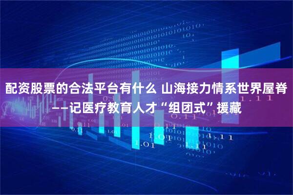 配资股票的合法平台有什么 山海接力情系世界屋脊——记医疗教育人才“组团式”援藏