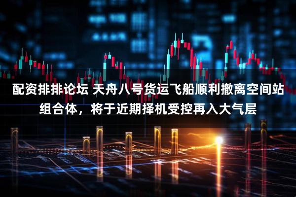 配资排排论坛 天舟八号货运飞船顺利撤离空间站组合体，将于近期择机受控再入大气层