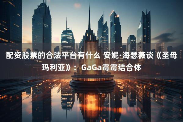 配资股票的合法平台有什么 安妮·海瑟薇谈《圣母玛利亚》：GaGa霉霉结合体