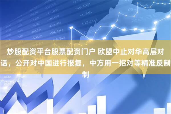 炒股配资平台股票配资门户 欧盟中止对华高层对话，公开对中国进行报复，中方用一招对等精准反制