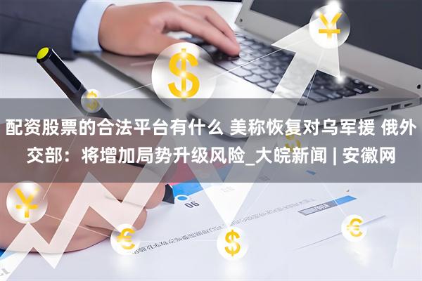 配资股票的合法平台有什么 美称恢复对乌军援 俄外交部：将增加局势升级风险_大皖新闻 | 安徽网