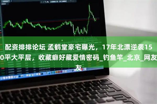 配资排排论坛 孟鹤堂豪宅曝光，17年北漂逆袭150平大平层，收藏癖好藏爱情密码_钓鱼竿_北京_网友