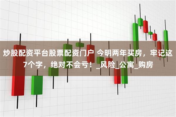 炒股配资平台股票配资门户 今明两年买房，牢记这7个字，绝对不会亏！_风险_公寓_购房