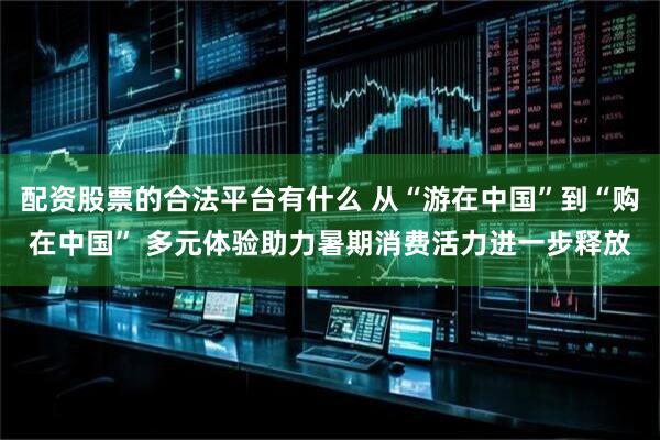 配资股票的合法平台有什么 从“游在中国”到“购在中国” 多元体验助力暑期消费活力进一步释放