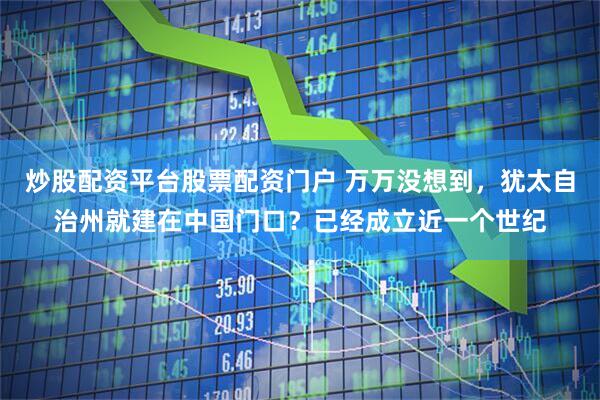 炒股配资平台股票配资门户 万万没想到，犹太自治州就建在中国门口？已经成立近一个世纪