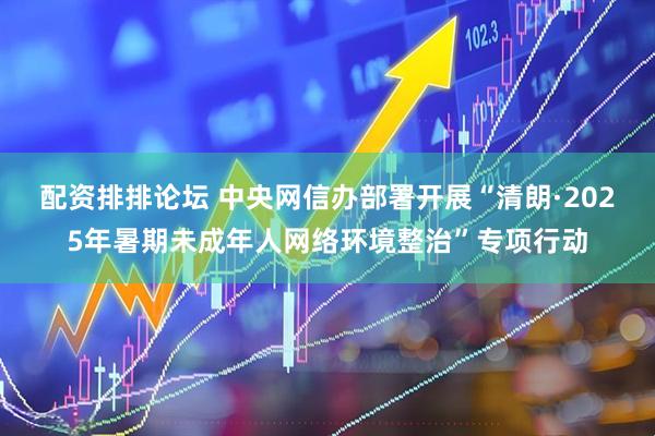 配资排排论坛 中央网信办部署开展“清朗·2025年暑期未成年人网络环境整治”专项行动