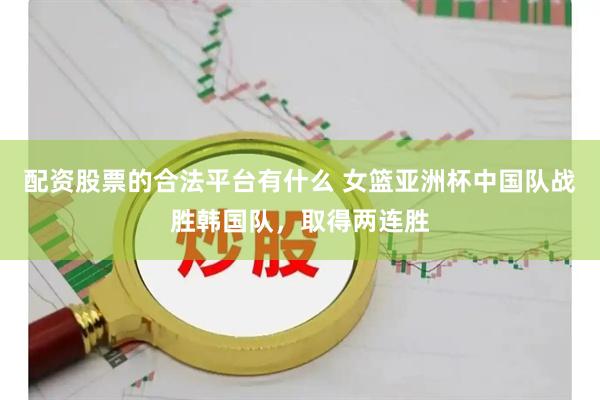 配资股票的合法平台有什么 女篮亚洲杯中国队战胜韩国队，取得两连胜