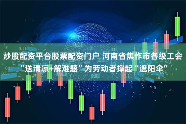 炒股配资平台股票配资门户 河南省焦作市各级工会“送清凉+解难题”为劳动者撑起“遮阳伞”