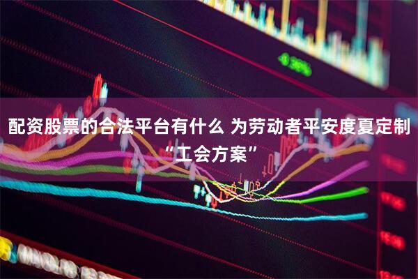配资股票的合法平台有什么 为劳动者平安度夏定制“工会方案”