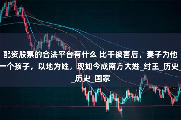 配资股票的合法平台有什么 比干被害后，妻子为他生下一个孩子，以地为姓，现如今成南方大姓_纣王_历史_国家