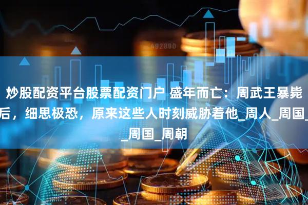 炒股配资平台股票配资门户 盛年而亡：周武王暴毙的背后，细思极恐，原来这些人时刻威胁着他_周人_周国_周朝