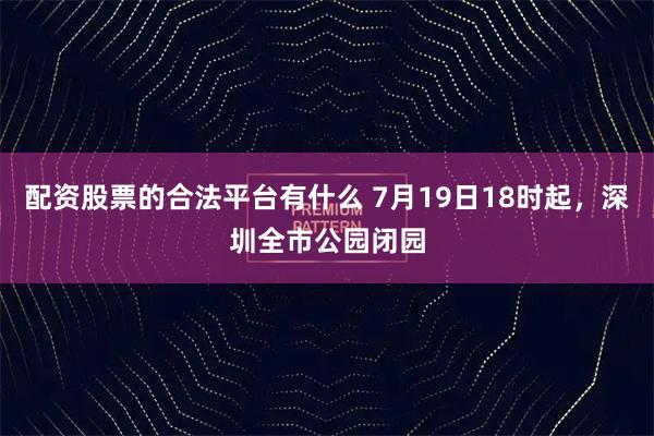配资股票的合法平台有什么 7月19日18时起，深圳全市公园闭园