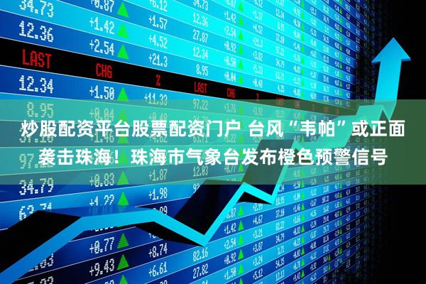 炒股配资平台股票配资门户 台风“韦帕”或正面袭击珠海！珠海市气象台发布橙色预警信号