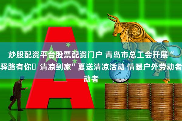 炒股配资平台股票配资门户 青岛市总工会开展“驿路有你・清凉到家”夏送清凉活动 情暖户外劳动者