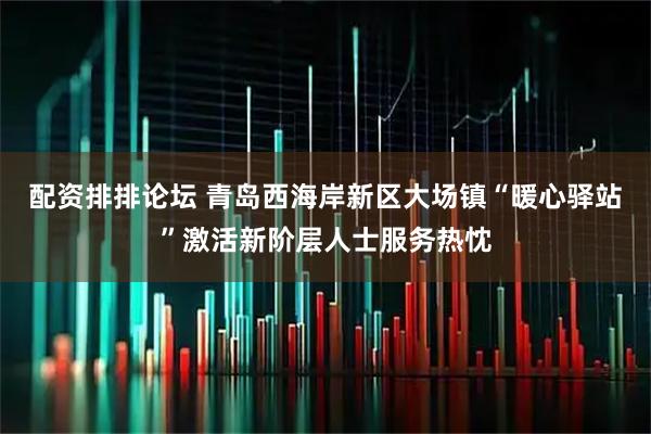 配资排排论坛 青岛西海岸新区大场镇“暖心驿站”激活新阶层人士服务热忱