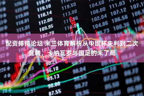 配资排排论坛 米兰体育解析从中国杯失利到二次竞聘，卡纳瓦罗与国足的未了局