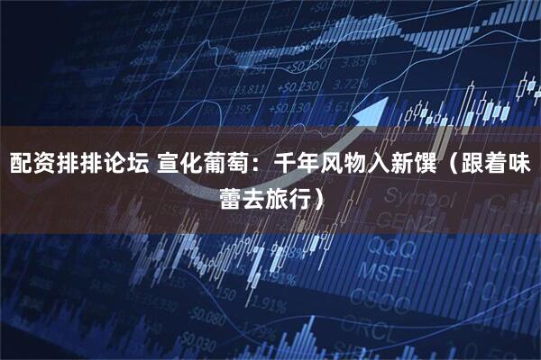 配资排排论坛 宣化葡萄：千年风物入新馔（跟着味蕾去旅行）