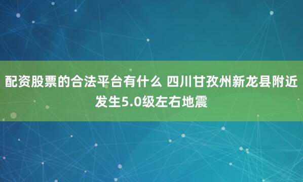 配资股票的合法平台有什么 四川甘孜州新龙县附近发生5.0级左右地震