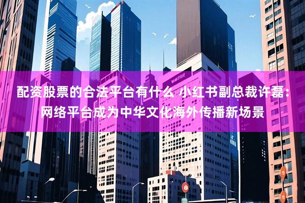 配资股票的合法平台有什么 小红书副总裁许磊：网络平台成为中华文化海外传播新场景