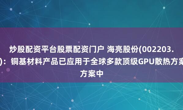 炒股配资平台股票配资门户 海亮股份(002203.SZ)：铜基材料产品已应用于全球多款顶级GPU散热方案中