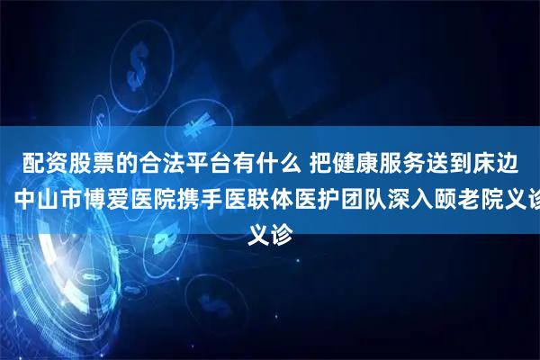 配资股票的合法平台有什么 把健康服务送到床边！中山市博爱医院携手医联体医护团队深入颐老院义诊