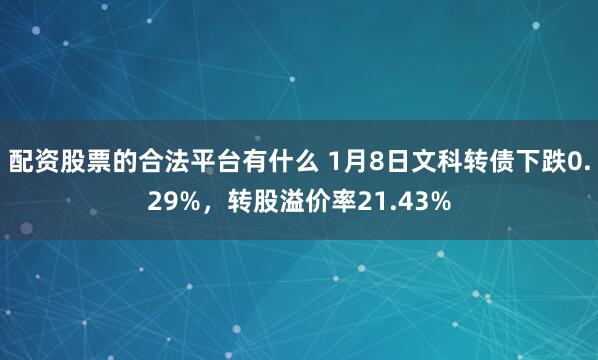 配资股票的合法平台有什么 1月8日文科转债下跌0.29%，转股溢价率21.43%