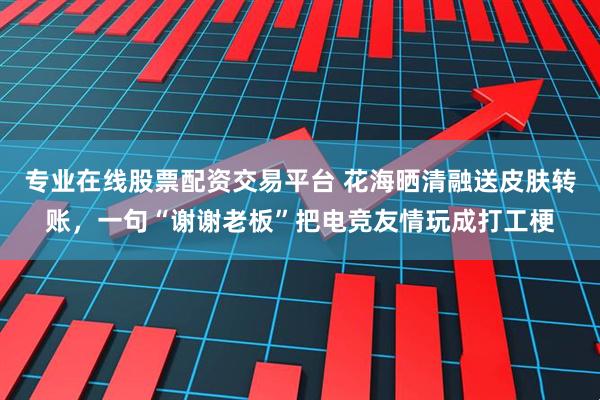 专业在线股票配资交易平台 花海晒清融送皮肤转账，一句“谢谢老板”把电竞友情玩成打工梗