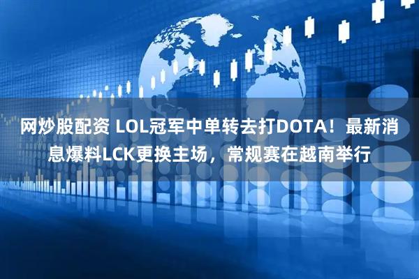 网炒股配资 LOL冠军中单转去打DOTA！最新消息爆料LCK更换主场，常规赛在越南举行