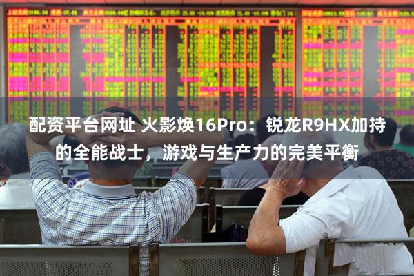 配资平台网址 火影焕16Pro：锐龙R9HX加持的全能战士，游戏与生产力的完美平衡