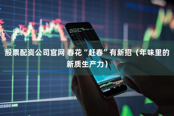 股票配资公司官网 春花“赶春”有新招（年味里的新质生产力）