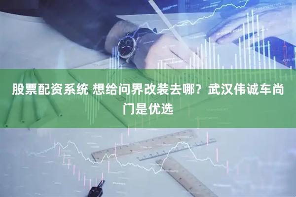 股票配资系统 想给问界改装去哪？武汉伟诚车尚门是优选