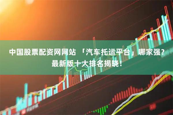 中国股票配资网网站 「汽车托运平台」哪家强？最新版十大排名揭晓！