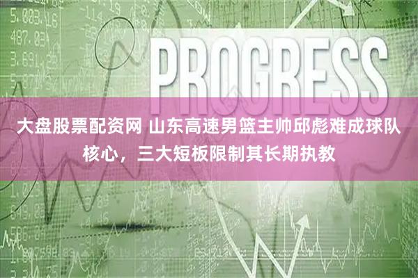 大盘股票配资网 山东高速男篮主帅邱彪难成球队核心，三大短板限制其长期执教