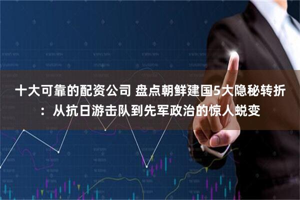 十大可靠的配资公司 盘点朝鲜建国5大隐秘转折：从抗日游击队到先军政治的惊人蜕变