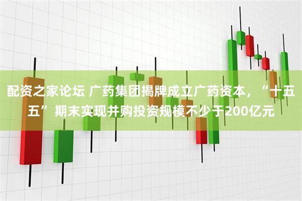配资之家论坛 广药集团揭牌成立广药资本，“十五五” 期末实现并购投资规模不少于200亿元
