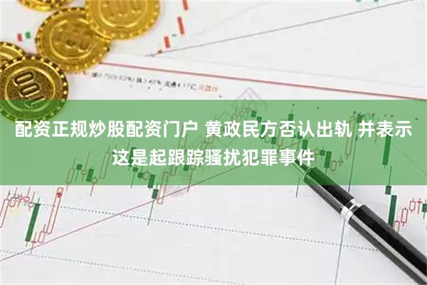 配资正规炒股配资门户 黄政民方否认出轨 并表示这是起跟踪骚扰犯罪事件