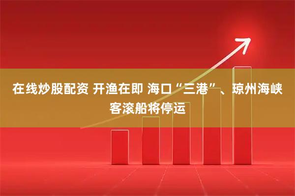 在线炒股配资 开渔在即 海口“三港”、琼州海峡客滚船将停运