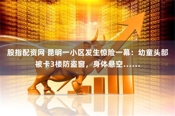 股指配资网 昆明一小区发生惊险一幕：幼童头部被卡3楼防盗窗，身体悬空……