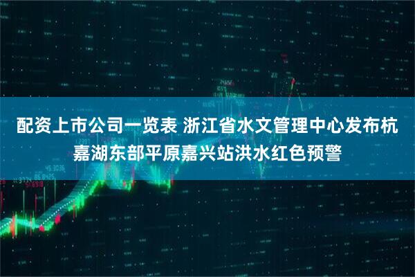 配资上市公司一览表 浙江省水文管理中心发布杭嘉湖东部平原嘉兴站洪水红色预警