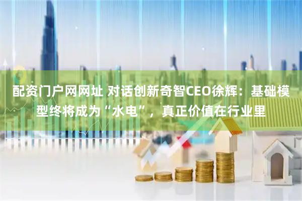配资门户网网址 对话创新奇智CEO徐辉：基础模型终将成为“水电”，真正价值在行业里