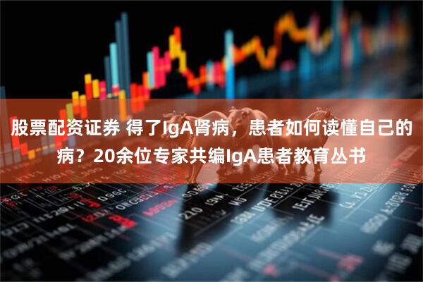 股票配资证券 得了IgA肾病，患者如何读懂自己的病？20余位专家共编IgA患者教育丛书